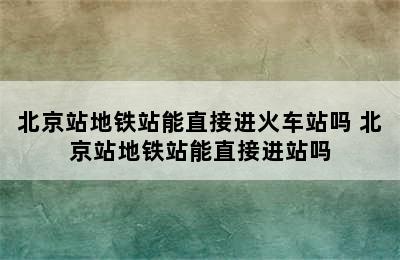 北京站地铁站能直接进火车站吗 北京站地铁站能直接进站吗